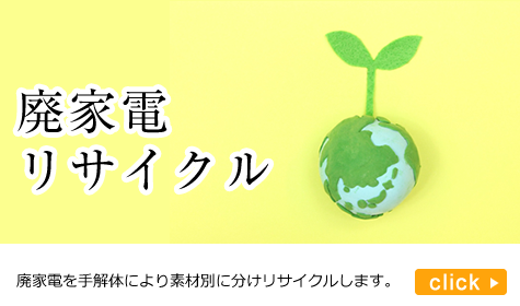 廃家電リサイクル：家電リサイクル法対応品目・小型家電全般・パソコン・携帯電話等、廃家電を手解体により素材別に分けてリサイクルします。